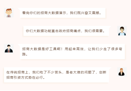 看完你們的招商大數(shù)據(jù)演示,我們既興奮又震撼。 你們大數(shù)據(jù)功能直擊政府招商痛點(diǎn),我們很需要。 招商大數(shù)據(jù)是好工具啊!用起來(lái)高效,讓我們少走了很多彎路。 在傳統(tǒng)招商上,我們吃了不少苦頭,是老大難的問(wèn)題了,創(chuàng)新招商引資方式勢(shì)在必行。 看完你們的招商大數(shù)據(jù)演示,我們既興奮又震撼。 你們大數(shù)據(jù)功能直擊政府招商痛點(diǎn),我們很需要。 招商大數(shù)據(jù)是好工具??!用起來(lái)高效,讓我們少走了很多彎路。 在傳統(tǒng)招商上,我們吃了不少苦頭,是老大難的問(wèn)題了,創(chuàng)新招商引資方式勢(shì)在必行。